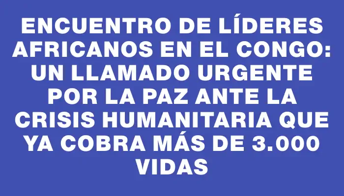 Encuentro de líderes africanos en el Congo: un llamado urgente por la paz ante la crisis humanitaria que ya cobra más de 3.000 vidas