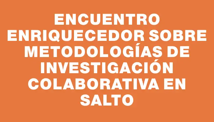 Encuentro enriquecedor sobre metodologías de investigación colaborativa en Salto