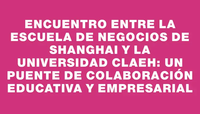 Encuentro entre la Escuela de Negocios de Shanghai y la Universidad Claeh: Un puente de colaboración educativa y empresarial