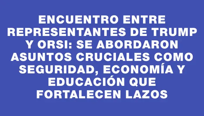 Encuentro entre representantes de Trump y Orsi: se abordaron asuntos cruciales como seguridad, economía y educación que fortalecen lazos