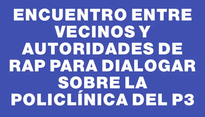 Encuentro entre vecinos y autoridades de Rap para dialogar sobre la policlínica del P3