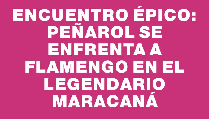 Encuentro épico: Peñarol se enfrenta a Flamengo en el legendario Maracaná