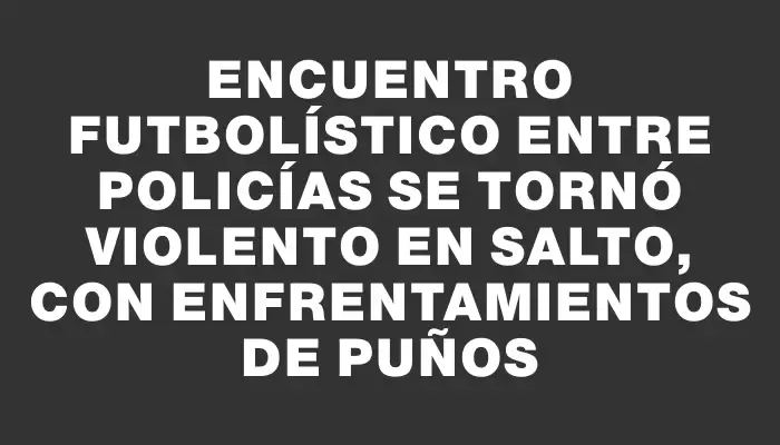 Encuentro futbolístico entre policías se tornó violento en Salto, con enfrentamientos de puños