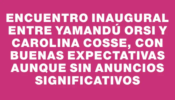 Encuentro inaugural entre Yamandú Orsi y Carolina Cosse, con buenas expectativas aunque sin anuncios significativos