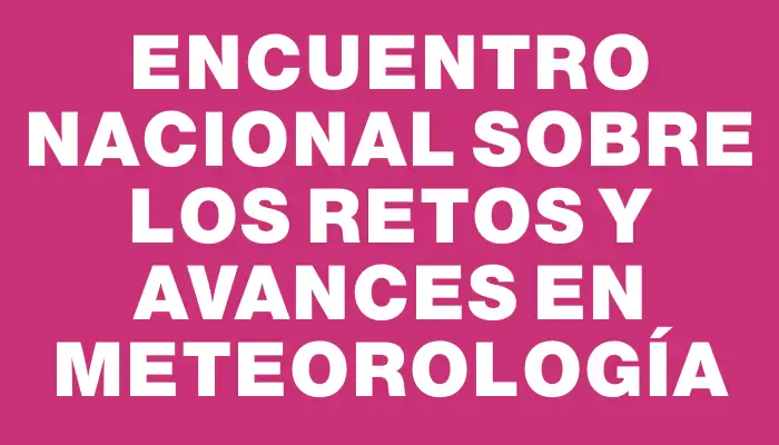 Encuentro Nacional sobre los Retos y Avances en Meteorología