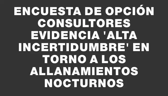 Encuesta de Opción Consultores evidencia "alta incertidumbre" en torno a los allanamientos nocturnos