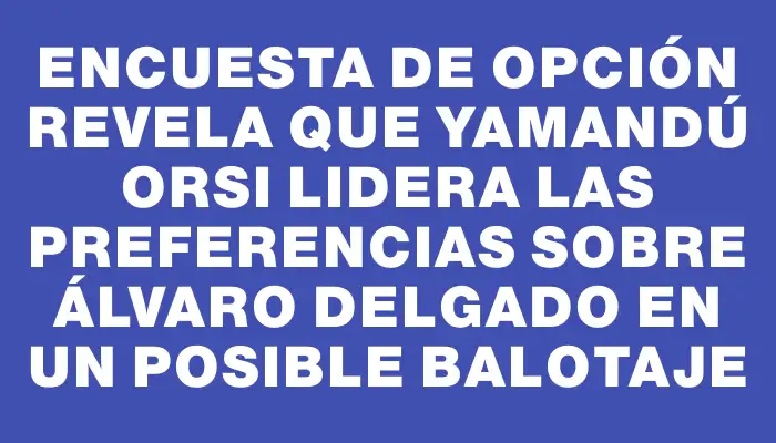 Encuesta de Opción revela que Yamandú Orsi lidera las preferencias sobre Álvaro Delgado en un posible balotaje