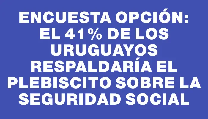 Encuesta Opción: El 41% de los uruguayos respaldaría el plebiscito sobre la seguridad social