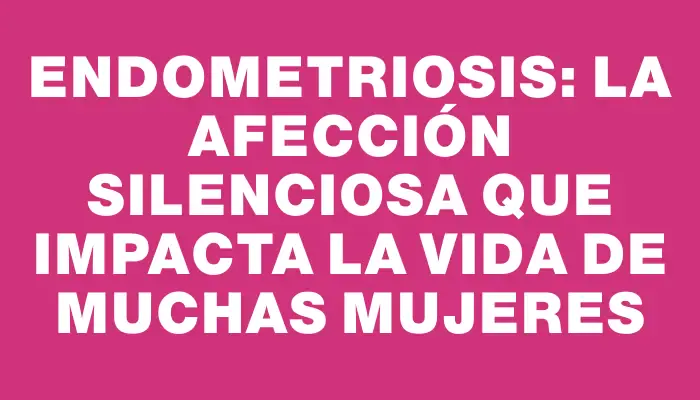 Endometriosis: La afección silenciosa que impacta la vida de muchas mujeres