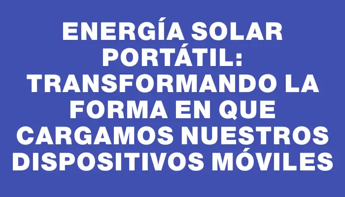 Energía solar portátil: Transformando la forma en que cargamos nuestros dispositivos móviles