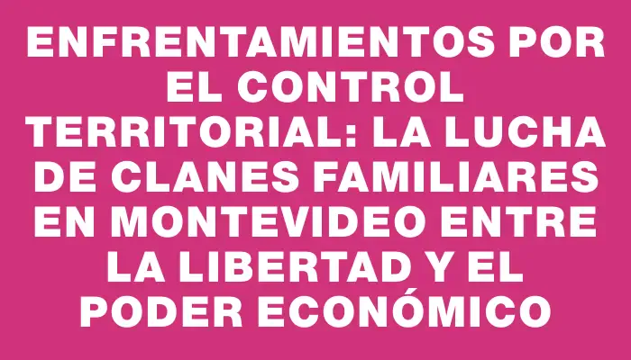 Enfrentamientos por el control territorial: la lucha de clanes familiares en Montevideo entre la libertad y el poder económico