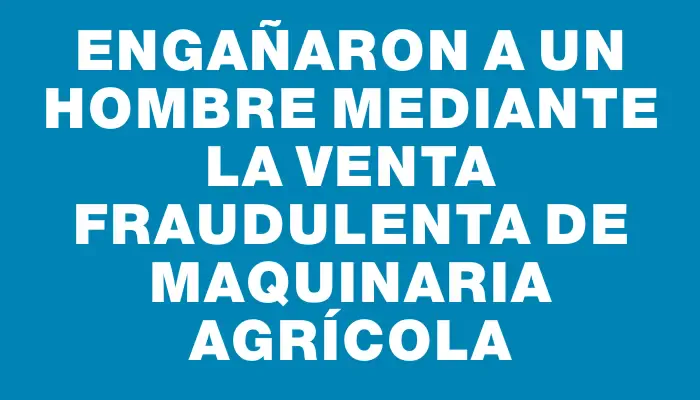 Engañaron a un hombre mediante la venta fraudulenta de maquinaria agrícola