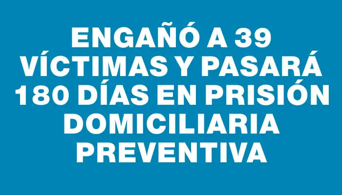 Engañó a 39 víctimas y pasará 180 días en prisión domiciliaria preventiva