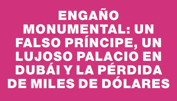 Engaño monumental: un falso príncipe, un lujoso palacio en Dubái y la pérdida de miles de dólares