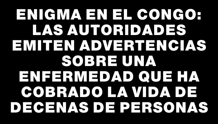 Enigma en el Congo: las autoridades emiten advertencias sobre una enfermedad que ha cobrado la vida de decenas de personas