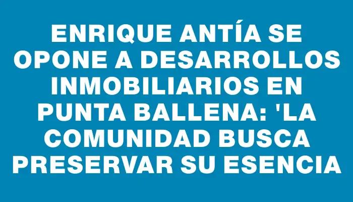 Enrique Antía se opone a desarrollos inmobiliarios en Punta Ballena: "La comunidad busca preservar su esencia