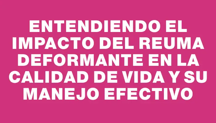 Entendiendo el impacto del reuma deformante en la calidad de vida y su manejo efectivo