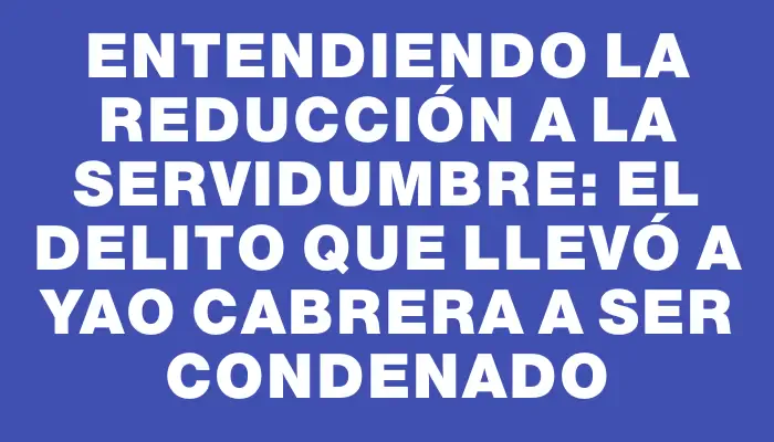 Entendiendo la reducción a la servidumbre: el delito que llevó a Yao Cabrera a ser condenado