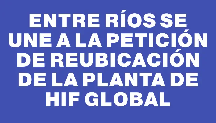 Entre Ríos se une a la petición de reubicación de la planta de Hif Global
