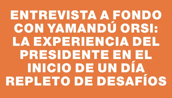 Entrevista a fondo con Yamandú Orsi: la experiencia del presidente en el inicio de un día repleto de desafíos
