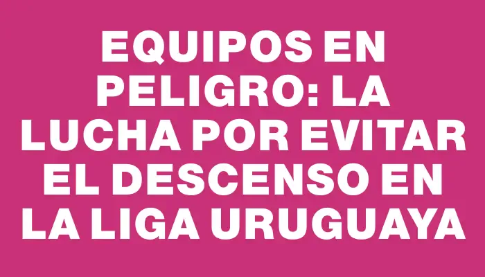 Equipos en peligro: la lucha por evitar el descenso en la liga uruguaya