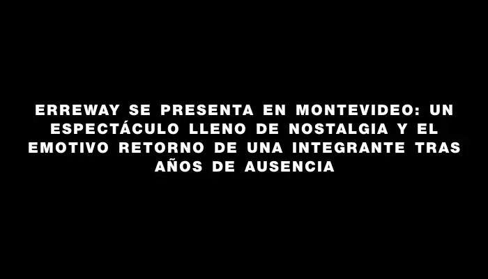 Erreway se presenta en Montevideo: un espectáculo lleno de nostalgia y el emotivo retorno de una integrante tras años de ausencia