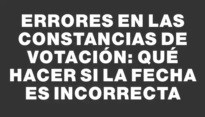 Errores en las constancias de votación: qué hacer si la fecha es incorrecta