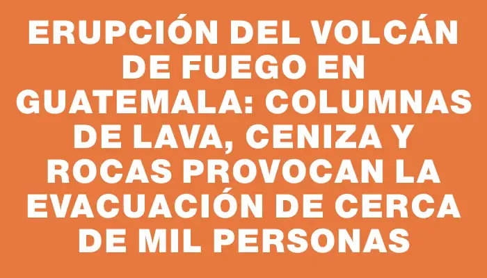 Erupción del volcán de Fuego en Guatemala: columnas de lava, ceniza y rocas provocan la evacuación de cerca de mil personas