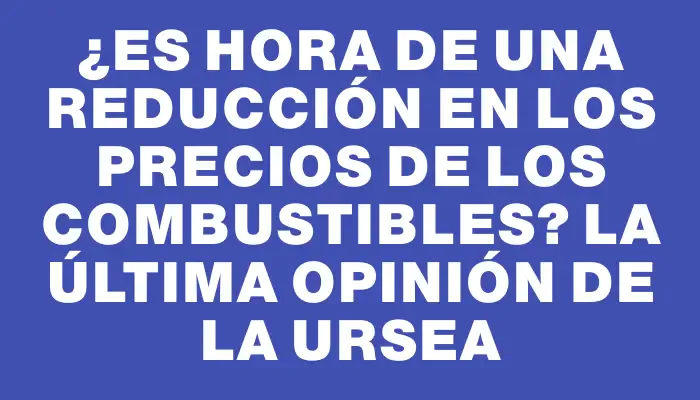 ¿Es hora de una reducción en los precios de los combustibles? La última opinión de la Ursea