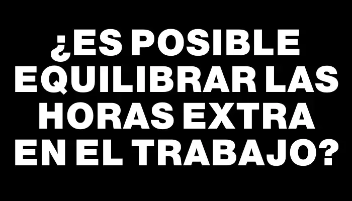 ¿Es posible equilibrar las horas extra en el trabajo?