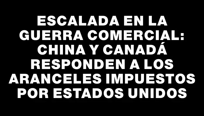 Escalada en la guerra comercial: China y Canadá responden a los aranceles impuestos por Estados Unidos