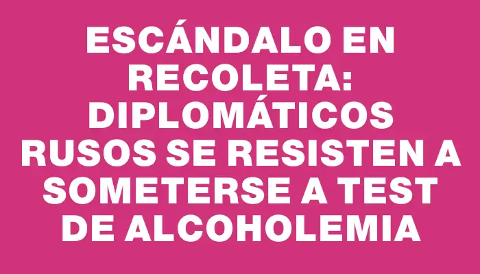 Escándalo en Recoleta: diplomáticos rusos se resisten a someterse a test de alcoholemia