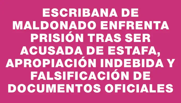 Escribana de Maldonado enfrenta prisión tras ser acusada de estafa, apropiación indebida y falsificación de documentos oficiales