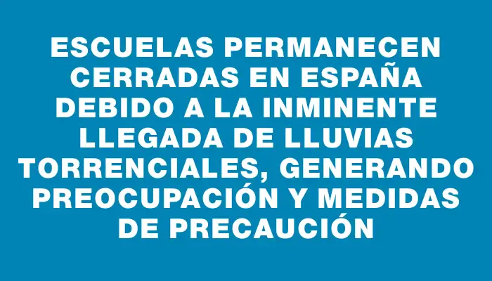 Escuelas permanecen cerradas en España debido a la inminente llegada de lluvias torrenciales, generando preocupación y medidas de precaución