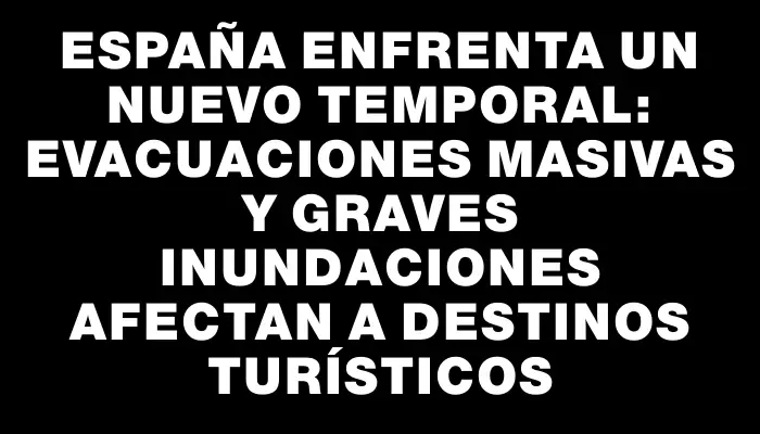 España enfrenta un nuevo temporal: evacuaciones masivas y graves inundaciones afectan a destinos turísticos