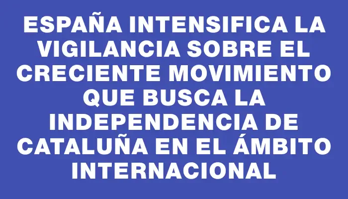 España intensifica la vigilancia sobre el creciente movimiento que busca la independencia de Cataluña en el ámbito internacional