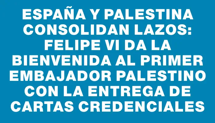 España y Palestina consolidan lazos: Felipe Vi da la bienvenida al primer embajador palestino con la entrega de cartas credenciales