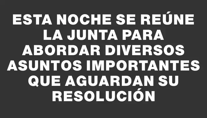 Esta noche se reúne la Junta para abordar diversos asuntos importantes que aguardan su resolución