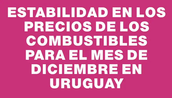 Estabilidad en los precios de los combustibles para el mes de diciembre en Uruguay