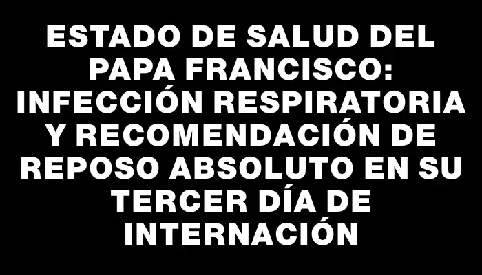 Estado de salud del papa Francisco: infección respiratoria y recomendación de reposo absoluto en su tercer día de internación