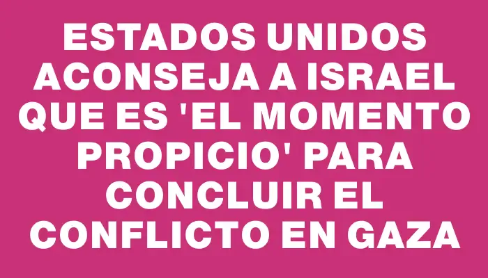 Estados Unidos aconseja a Israel que es "el momento propicio" para concluir el conflicto en Gaza