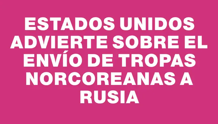 Estados Unidos advierte sobre el envío de tropas norcoreanas a Rusia