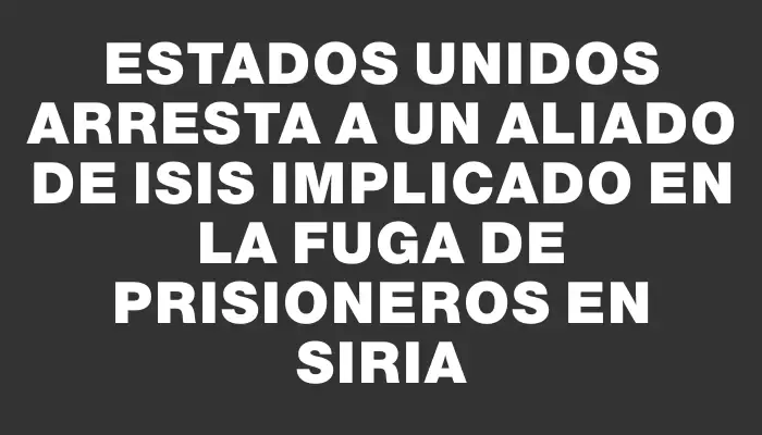 Estados Unidos arresta a un aliado de Isis implicado en la fuga de prisioneros en Siria