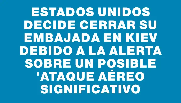 Estados Unidos decide cerrar su embajada en Kiev debido a la alerta sobre un posible "ataque aéreo significativo