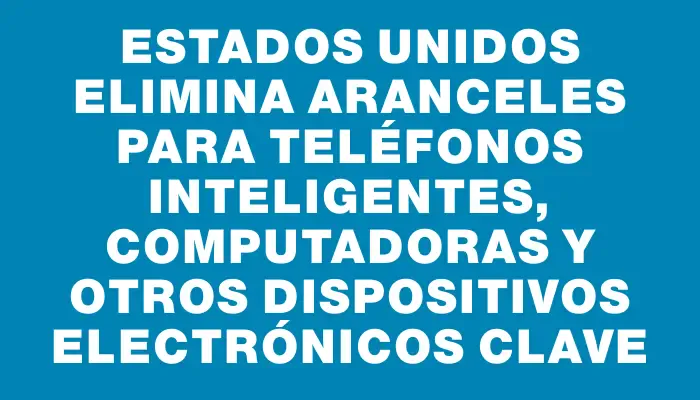 Estados Unidos elimina aranceles para teléfonos inteligentes, computadoras y otros dispositivos electrónicos clave