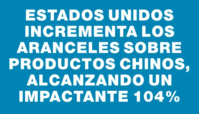 Estados Unidos incrementa los aranceles sobre productos chinos, alcanzando un impactante 104%