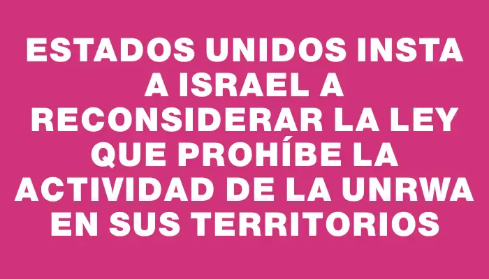 Estados Unidos insta a Israel a reconsiderar la ley que prohíbe la actividad de la Unrwa en sus territorios