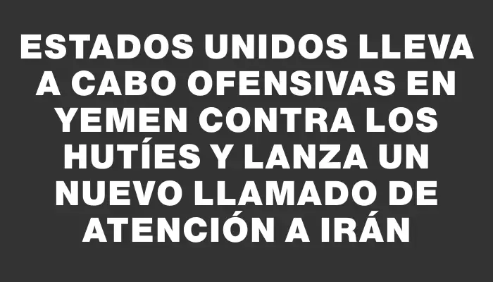 Estados Unidos lleva a cabo ofensivas en Yemen contra los hutíes y lanza un nuevo llamado de atención a Irán