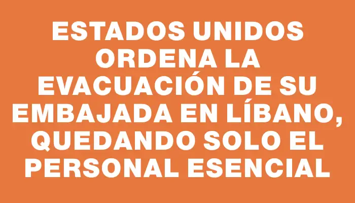 Estados Unidos ordena la evacuación de su embajada en Líbano, quedando solo el personal esencial