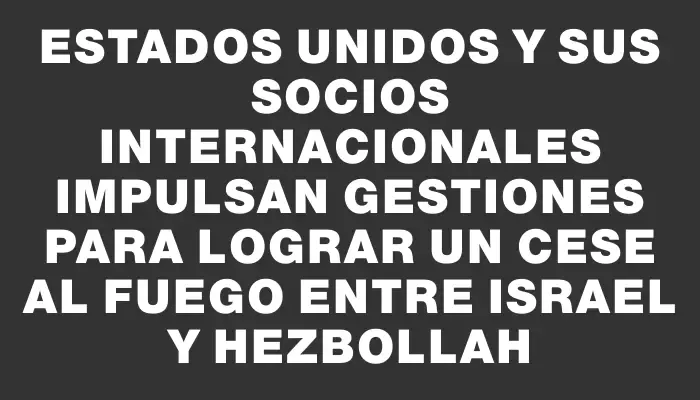 Estados Unidos y sus socios internacionales impulsan gestiones para lograr un cese al fuego entre Israel y Hezbollah